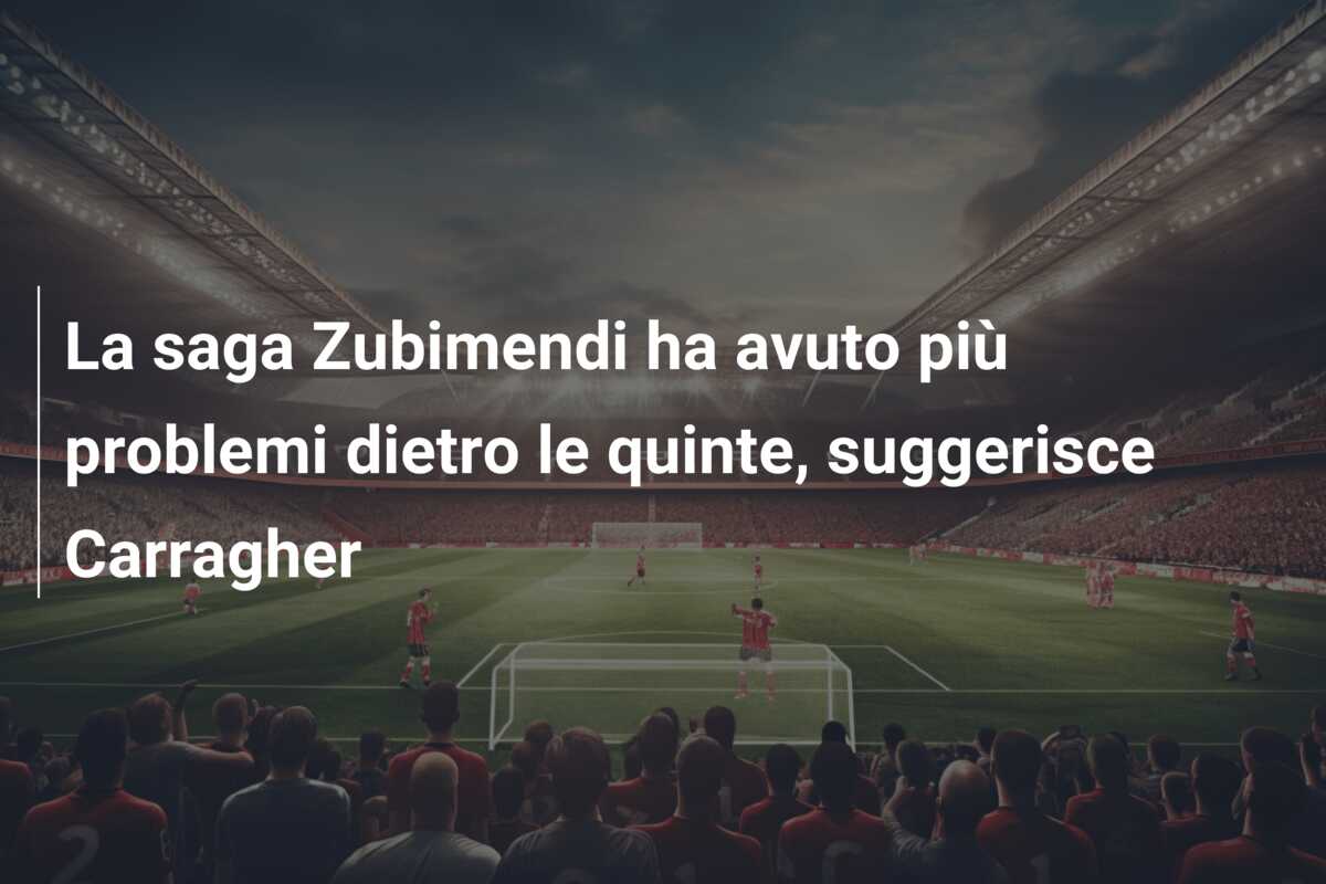 La saga Zubimendi ha avuto più problemi dietro le quinte, suggerisce Carragher
