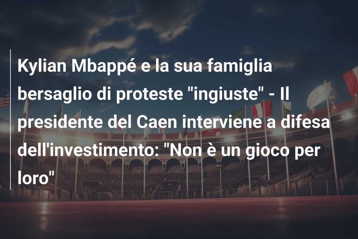 Kylian Mbappé e la sua famiglia bersaglio di proteste "ingiuste" - Il presidente del Caen interviene a difesa dell'investimento: "Non è un gioco per loro"