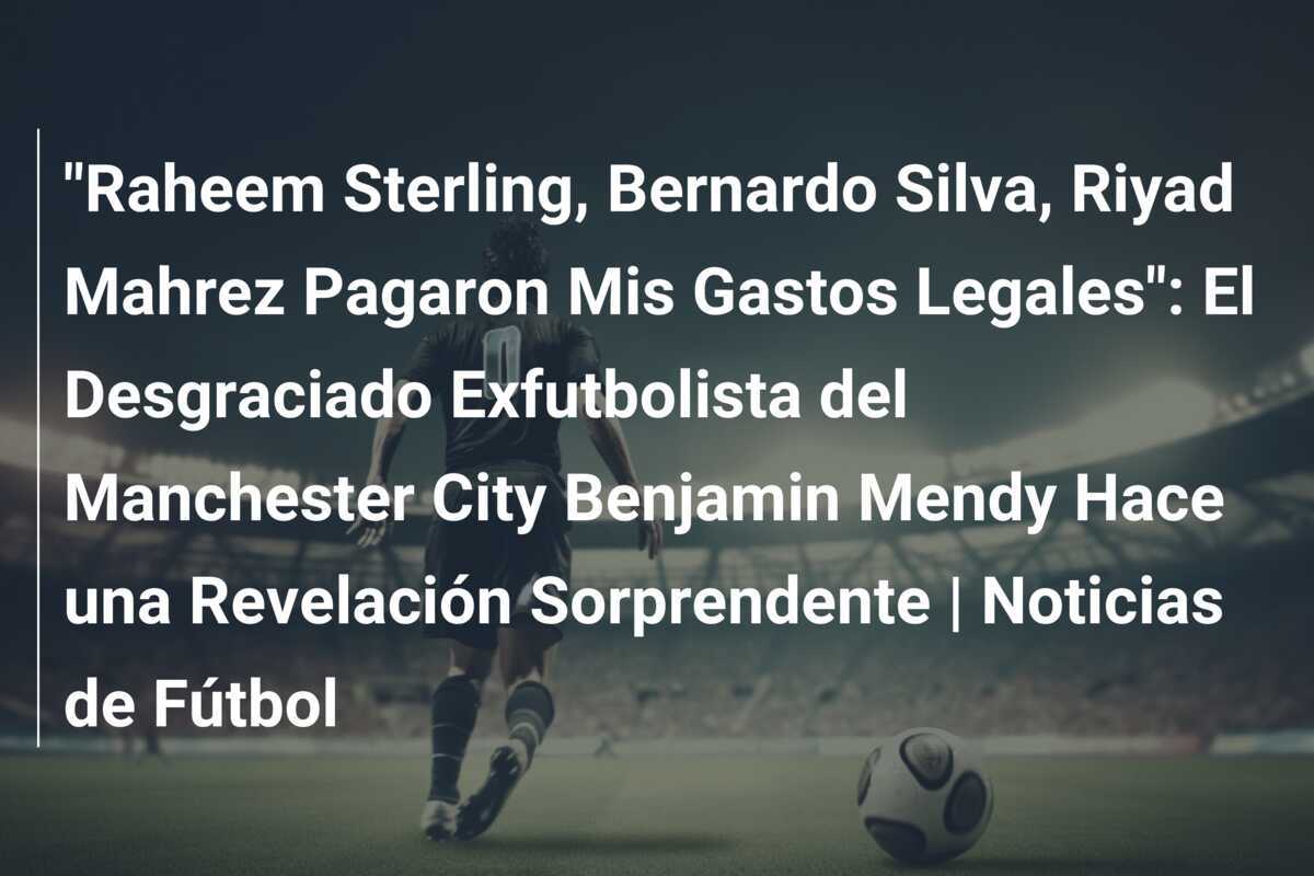 "Raheem Sterling, Bernardo Silva, Riyad Mahrez Pagaron Mis Gastos Legales": El Desgraciado Exfutbolista del Manchester City Benjamin Mendy Hace una Revelación Sorprendente | Noticias de Fútbol