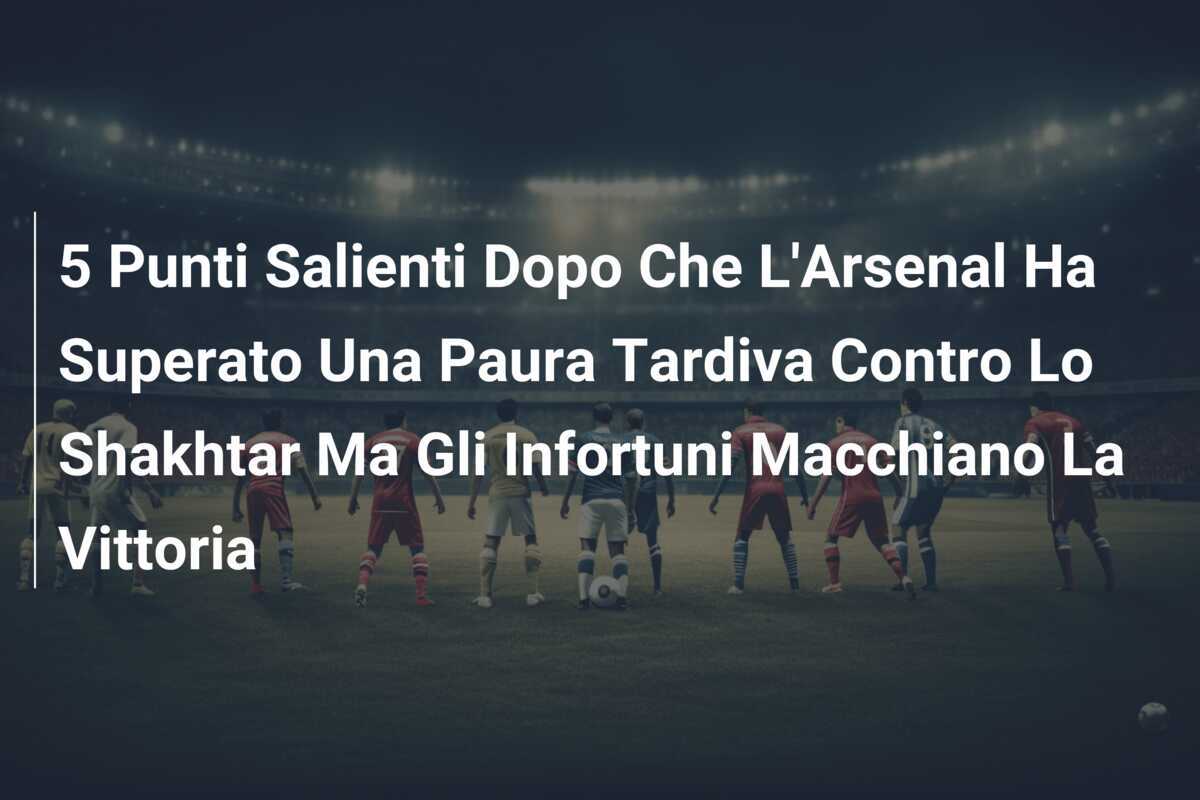5 Punti Salienti Dopo Che L'Arsenal Ha Superato Una Paura Tardiva Contro Lo Shakhtar Ma Gli Infortuni Macchiano La Vittoria