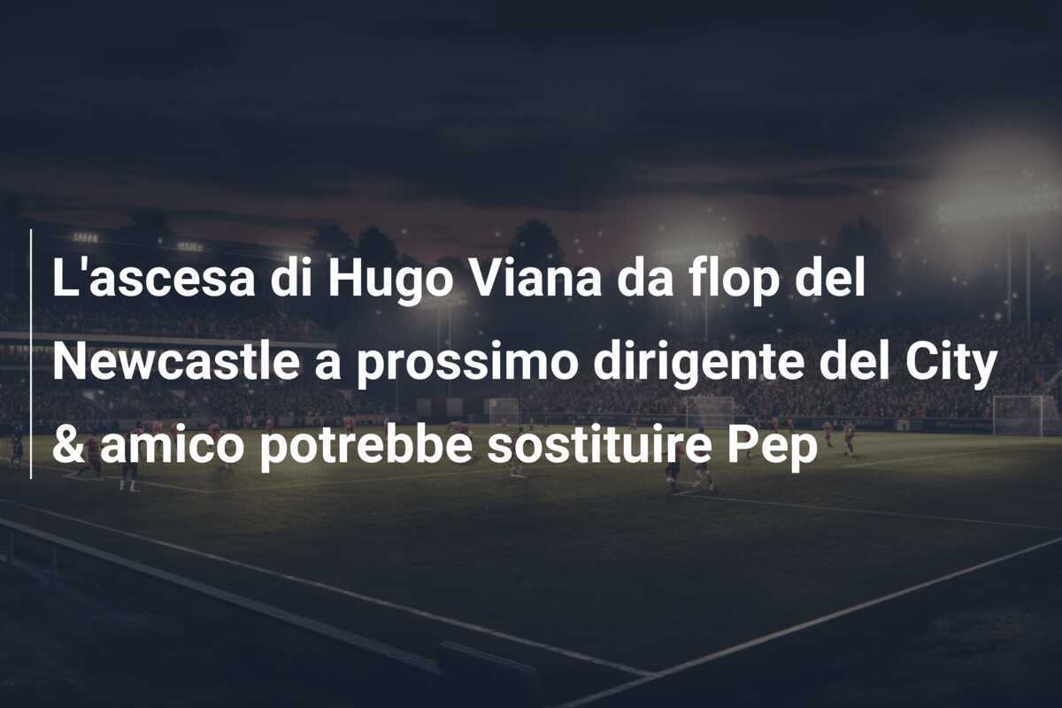 L'ascesa di Hugo Viana da flop del Newcastle a prossimo dirigente del City & amico potrebbe sostituire Pep