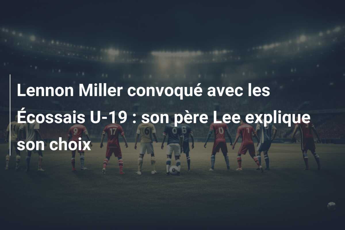 Lennon Miller convoqué avec les Écossais U-19 : son père Lee explique son choix
