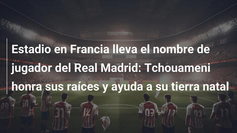 Estadio en Francia lleva el nombre de jugador del Real Madrid: Tchouameni honra sus raíces y ayuda a su tierra natal