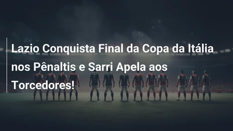 Lazio Conquista Final da Copa da Itália nos Pênaltis e Sarri Apela aos Torcedores!
