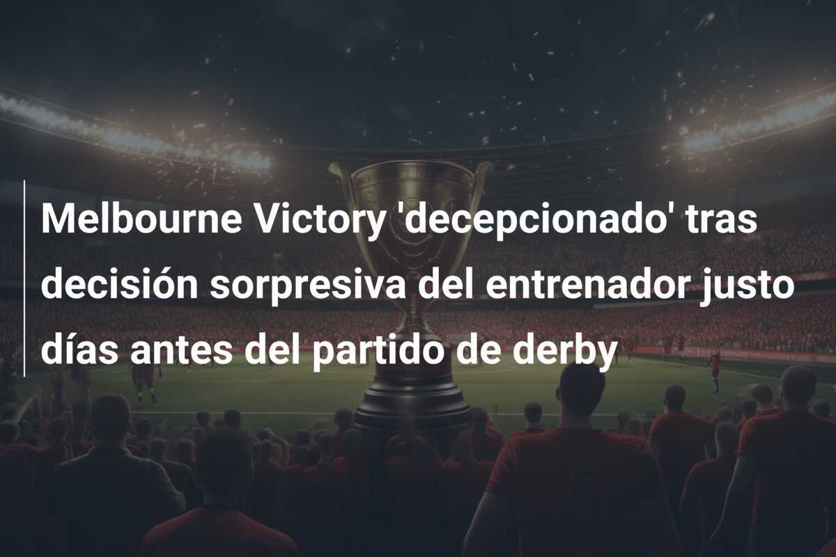 Melbourne Victory 'decepcionado' tras decisión sorpresiva del entrenador justo días antes del partido de derby