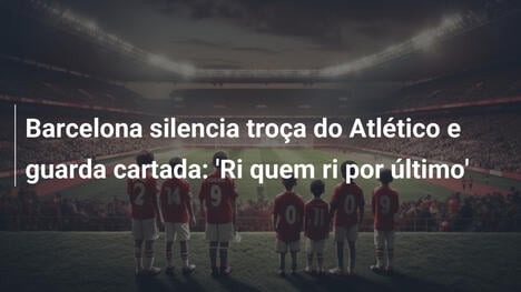 Barcelona silencia troça do Atlético e guarda cartada: 'Ri quem ri por último'