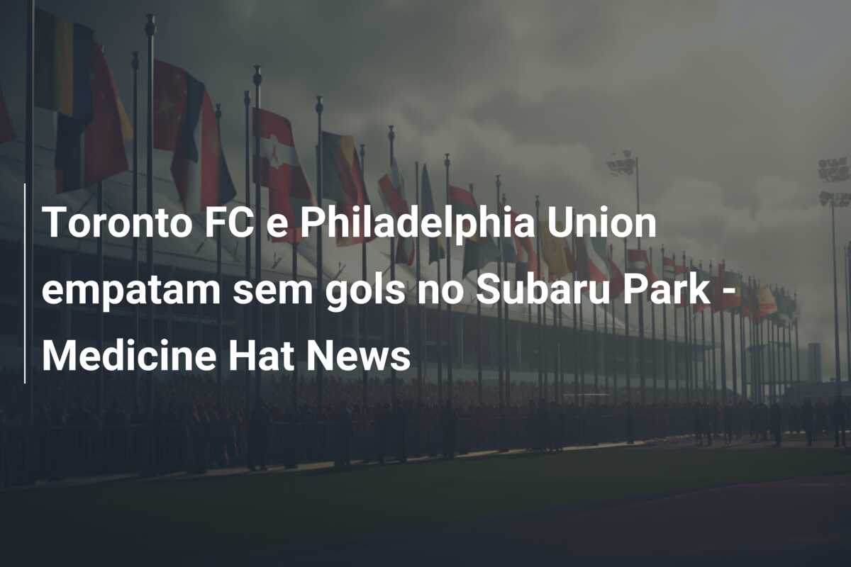 Toronto FC e Philadelphia Union empatam sem gols no Subaru Park – Medicine Hat News