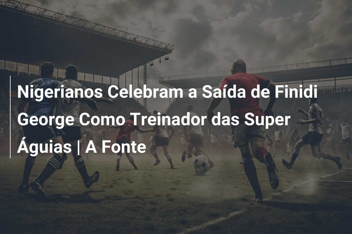 Nigerianos Celebram a Saída de Finidi George Como Treinador das Super Águias | A Fonte