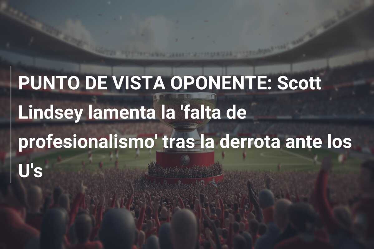 PUNTO DE VISTA OPONENTE: Scott Lindsey lamenta la ‘falta de profesionalismo’ tras la derrota ante los U’s