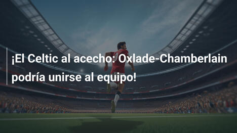 ¡El Celtic al acecho: Oxlade-Chamberlain podría unirse al equipo!