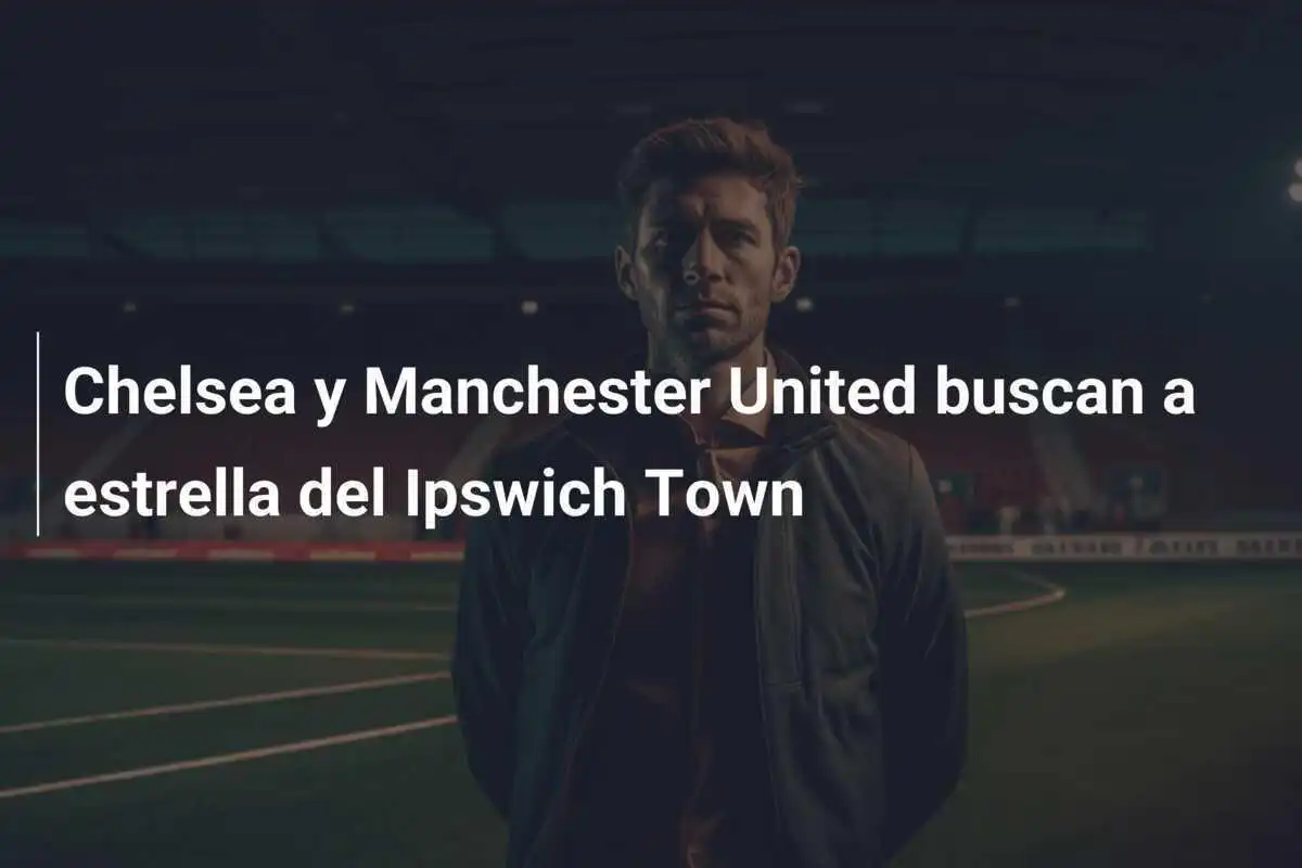 Chelsea y Manchester United buscan a estrella del Ipswich Town