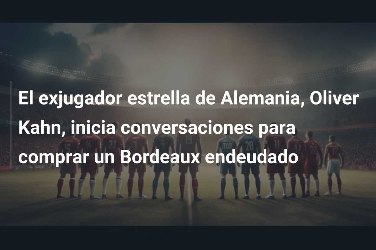 El exjugador estrella de Alemania, Oliver Kahn, inicia conversaciones para comprar un Bordeaux endeudado