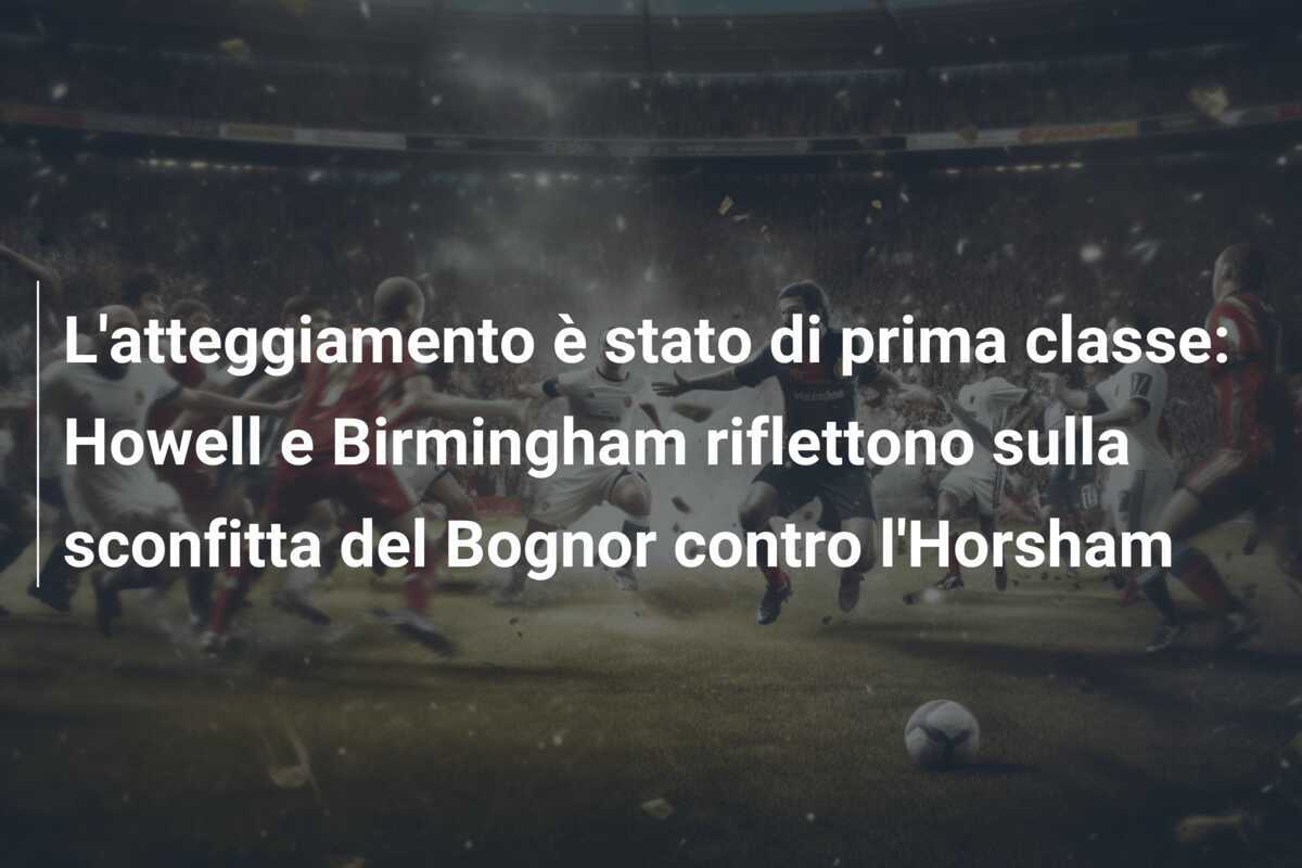 L'atteggiamento è stato di prima classe: Howell e Birmingham riflettono sulla sconfitta del Bognor contro l'Horsham