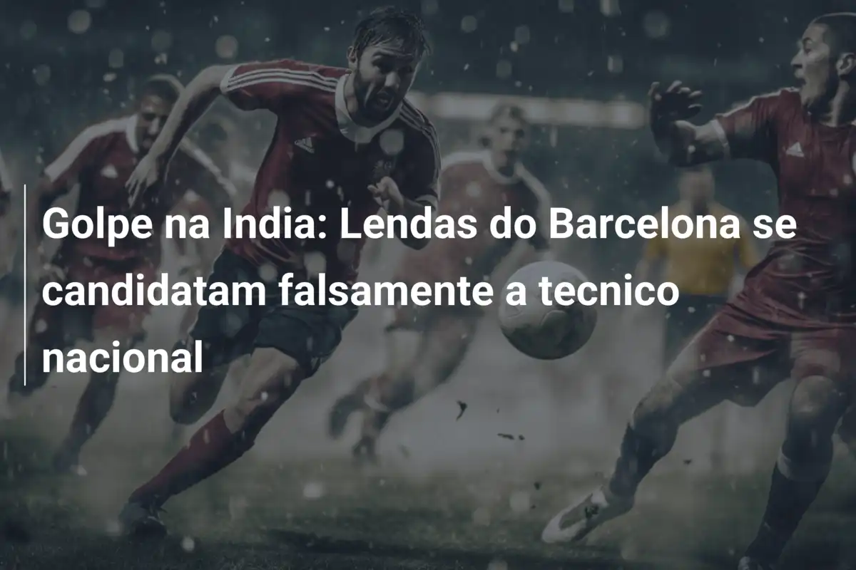 Golpe na India: Lendas do Barcelona se candidatam falsamente a tecnico nacional