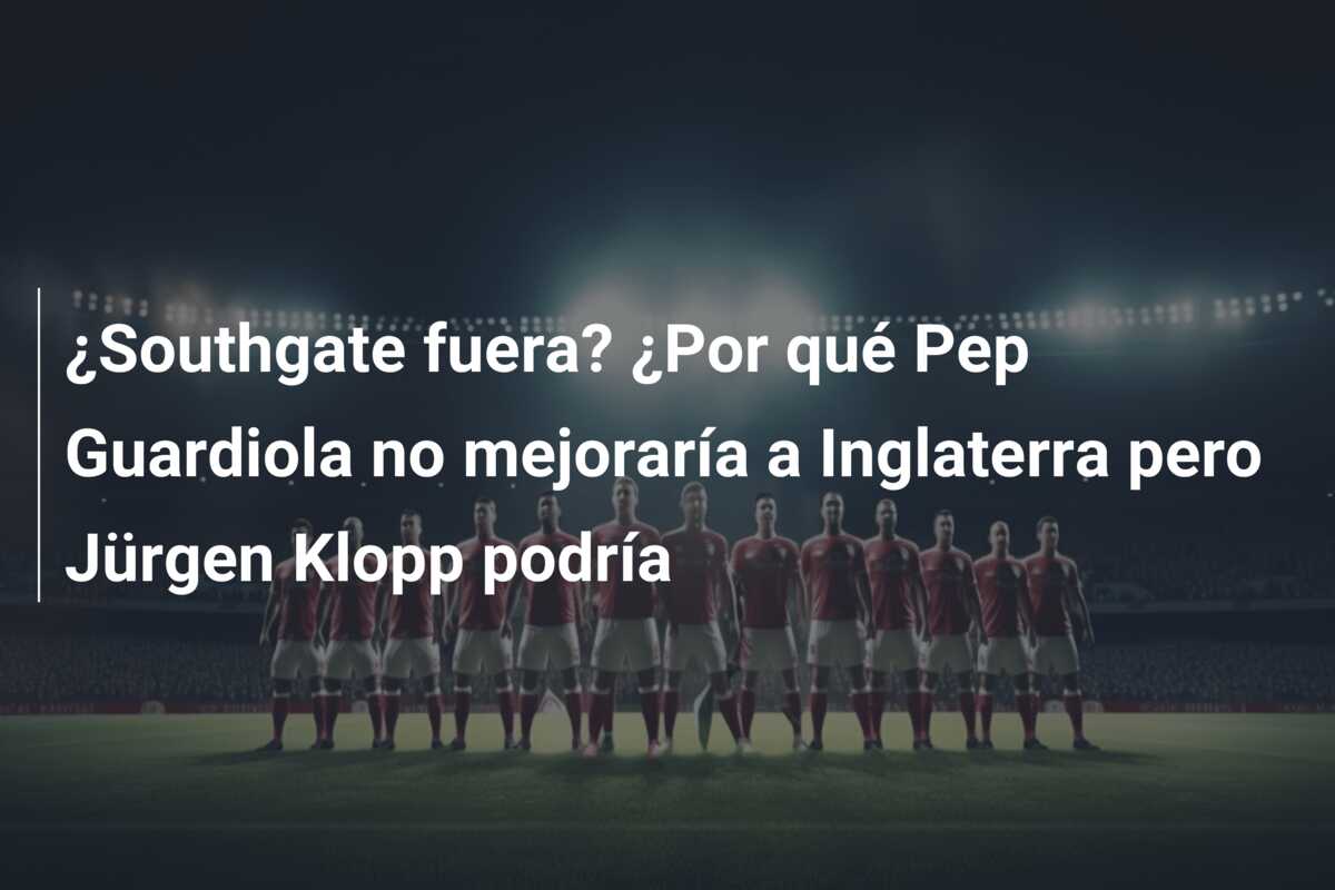 ¿Southgate fuera? ¿Por qué Pep Guardiola no mejoraría a Inglaterra pero Jürgen Klopp podría