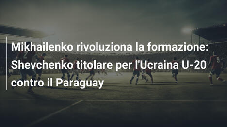 Mikhailenko rivoluziona la formazione: Shevchenko titolare per l'Ucraina U-20 contro il Paraguay