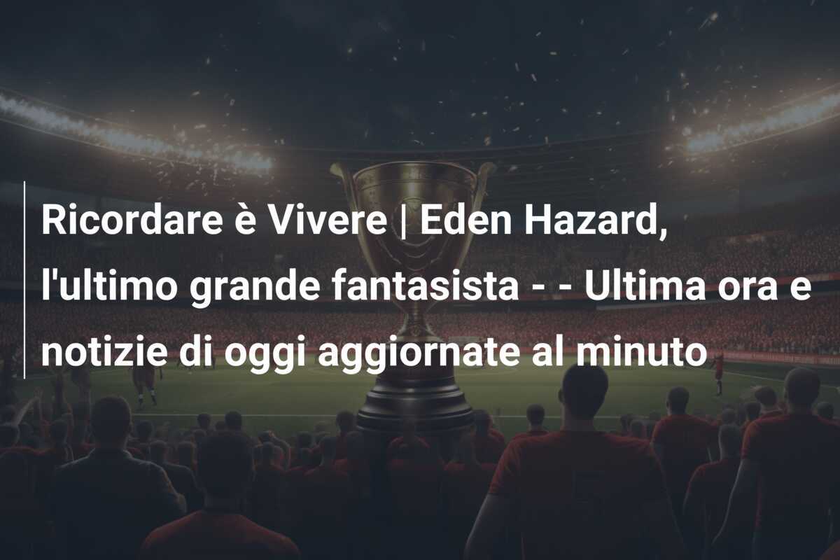 Ricordare è Vivere | Eden Hazard, l'ultimo grande fantasista - - Ultima ora e notizie di oggi aggiornate al minuto