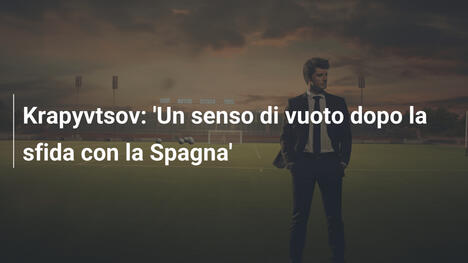 Krapyvtsov: 'Un senso di vuoto dopo la sfida con la Spagna'