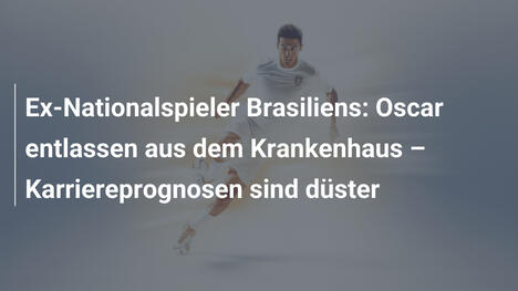 Ex-Nationalspieler Brasiliens: Oscar entlassen aus dem Krankenhaus – Karriereprognosen sind düster