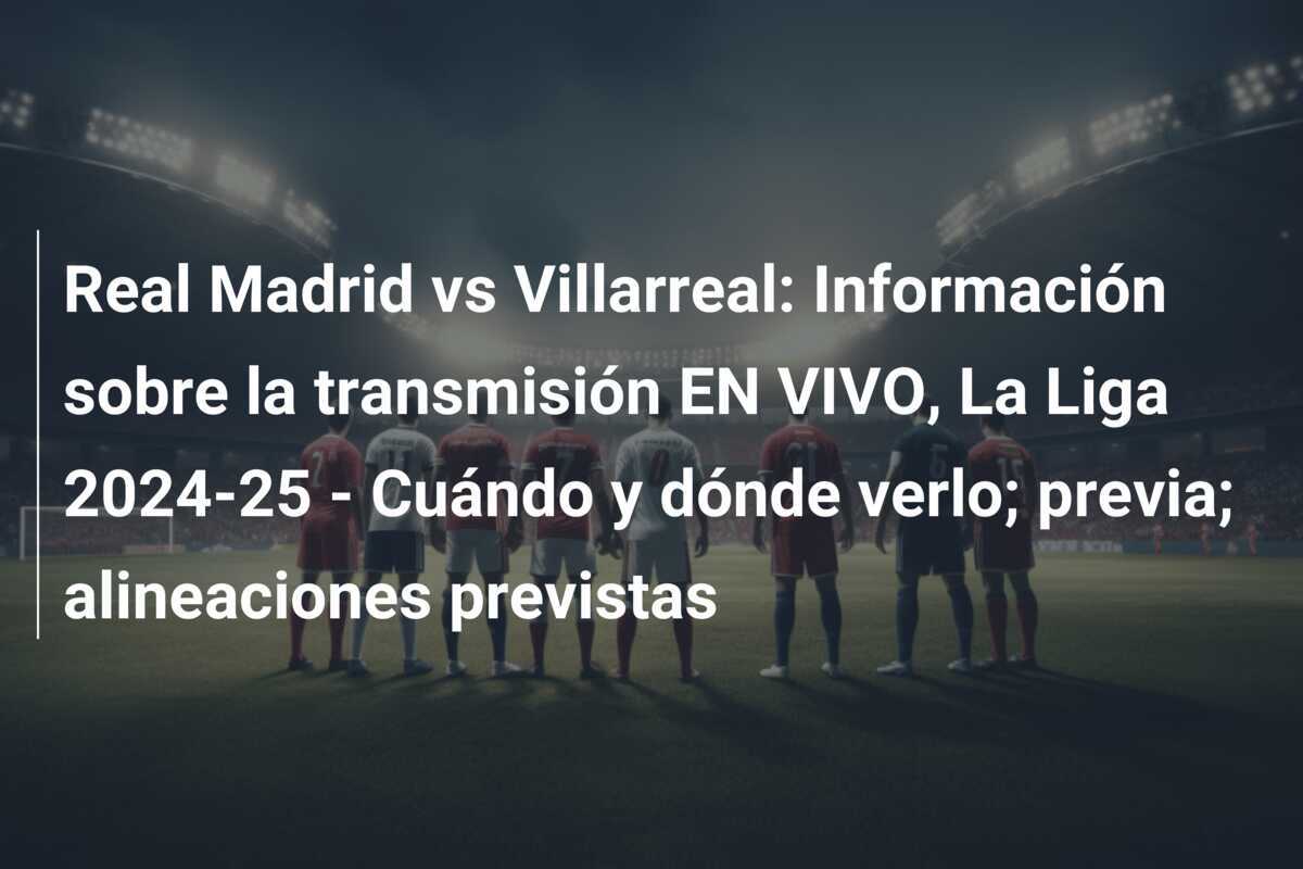 Real Madrid vs Villarreal: Información sobre la transmisión EN VIVO, La Liga 2024-25 - Cuándo y dónde verlo; previa; alineaciones previstas