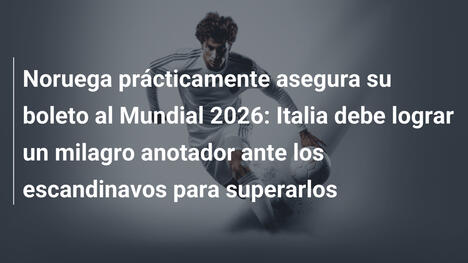 Noruega prácticamente asegura su boleto al Mundial 2026: Italia debe lograr un milagro anotador ante los escandinavos para superarlos