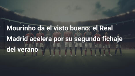Mourinho da el visto bueno: el Real Madrid acelera por su segundo fichaje del verano