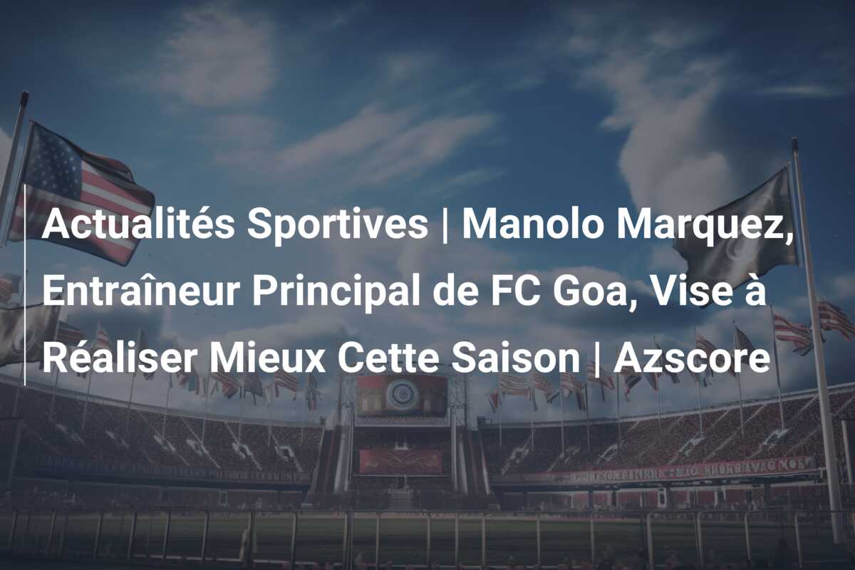 Actualités Sportives | Manolo Marquez, Entraîneur Principal de FC Goa, Vise à Réaliser Mieux Cette Saison | Azscore