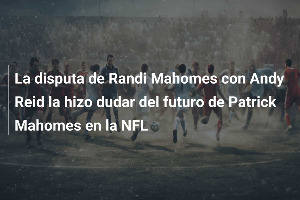 La disputa de Randi Mahomes con Andy Reid la hizo dudar del futuro de Patrick Mahomes en la NFL