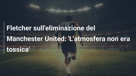 Fletcher sull'eliminazione del Manchester United: 'L'atmosfera non era tossica'