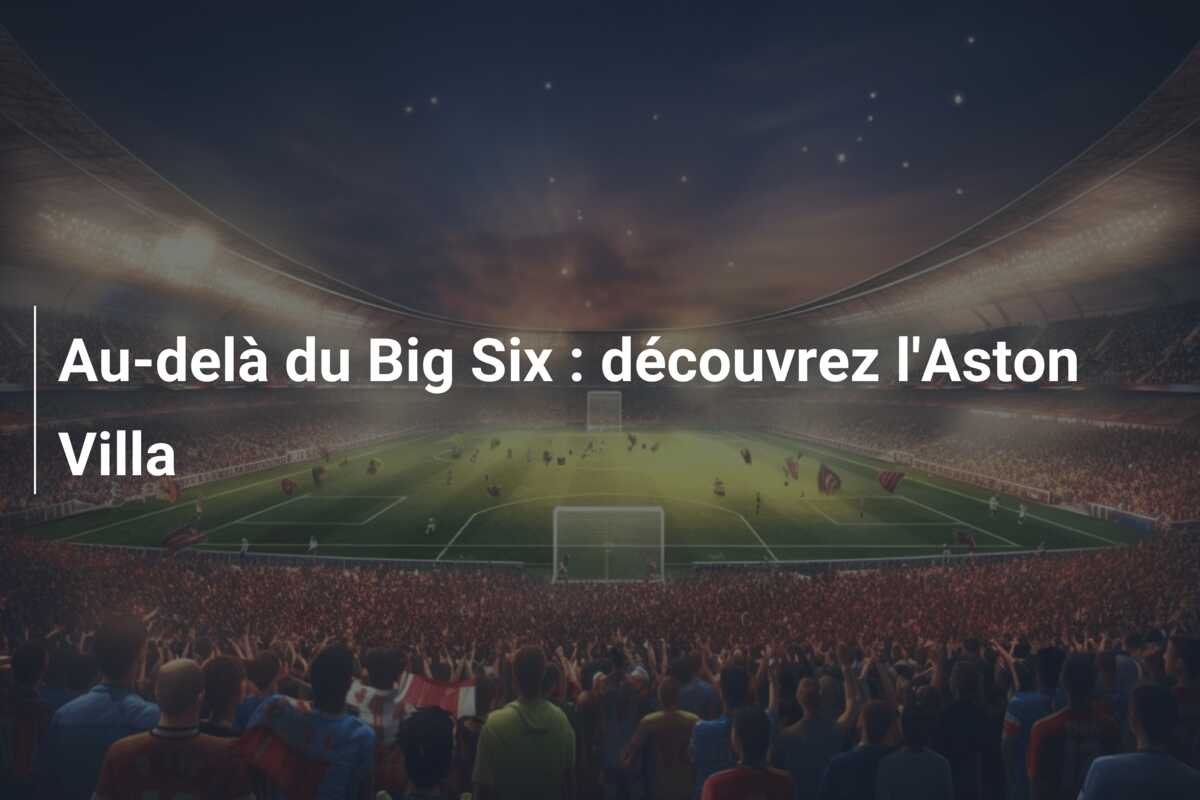 Au-delà du Big Six : découvrez l’Aston Villa