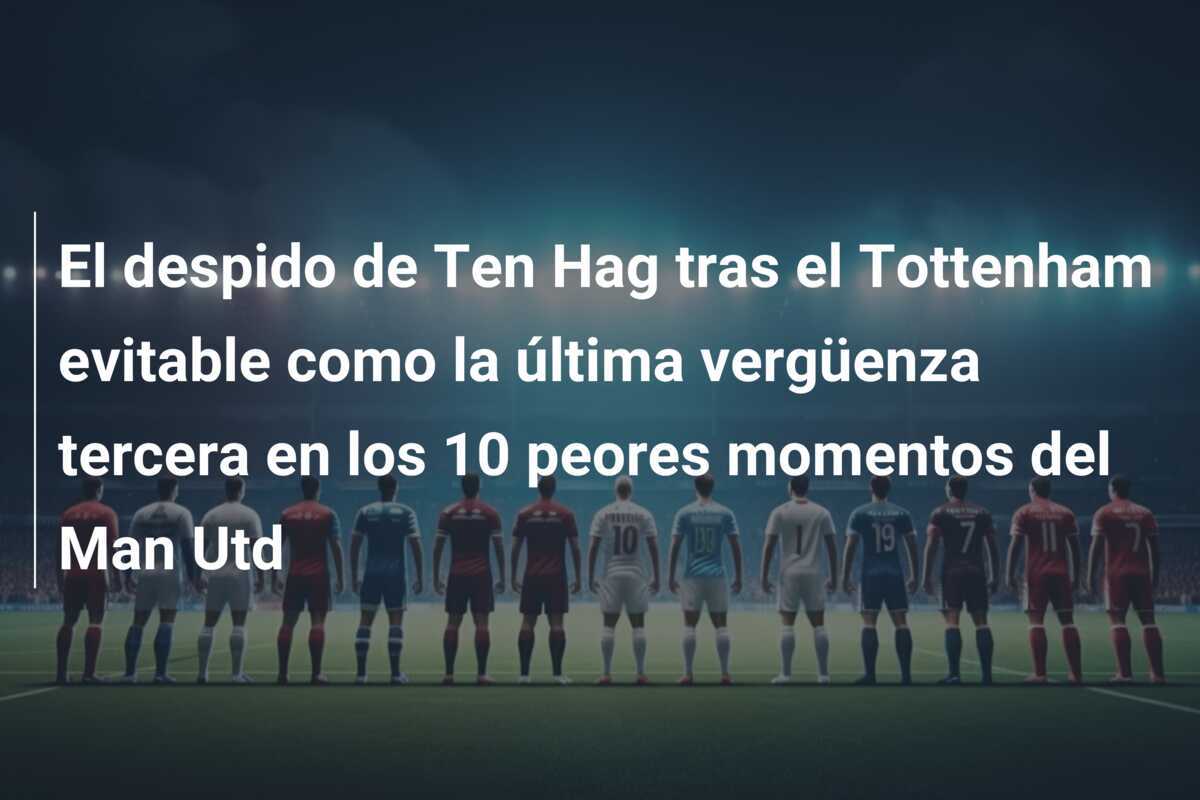 El despido de Ten Hag tras el Tottenham evitable como la última vergüenza tercera en los 10 peores momentos del Man Utd