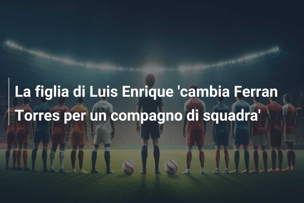 La figlia di Luis Enrique ‘cambia Ferran Torres per un compagno di squadra’