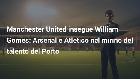 Manchester United insegue William Gomes: Arsenal e Atletico nel mirino del talento del Porto