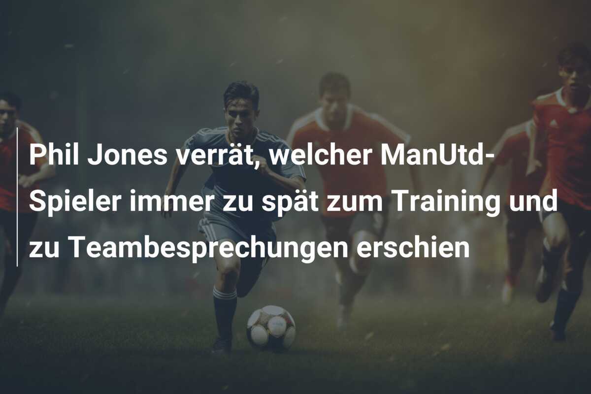 Phil Jones verrät, welcher ManUtd-Spieler immer zu spät zum Training und zu Teambesprechungen erschien