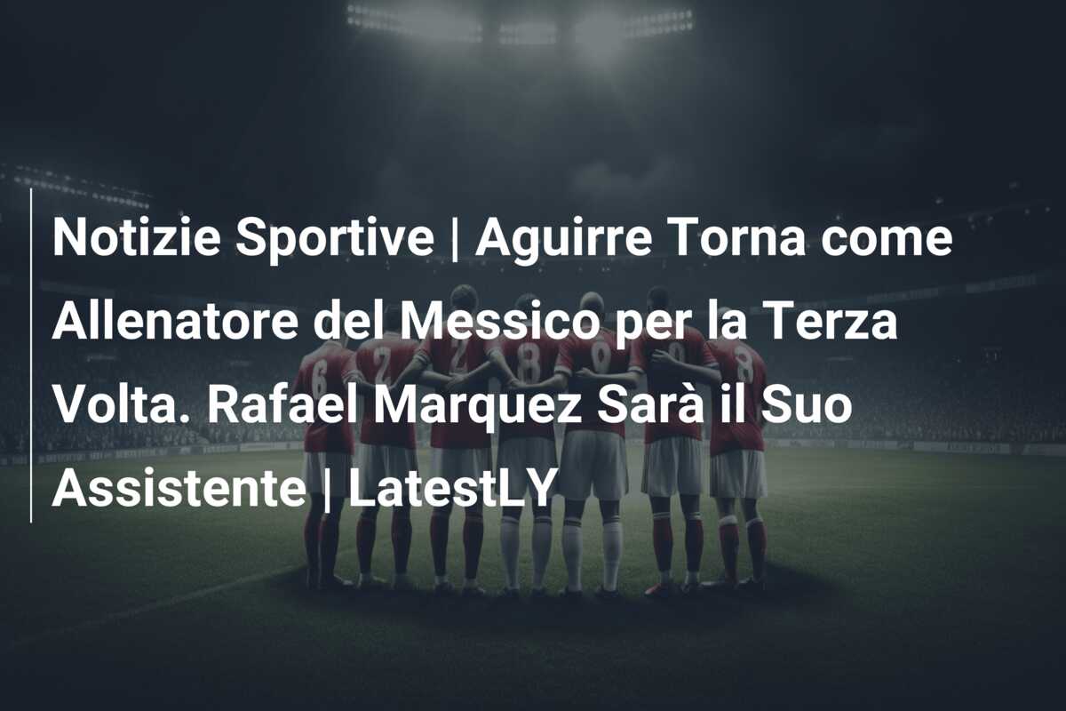 Notizie Sportive | Aguirre Torna come Allenatore del Messico per la Terza Volta. Rafael Marquez Sarà il Suo Assistente | LatestLY