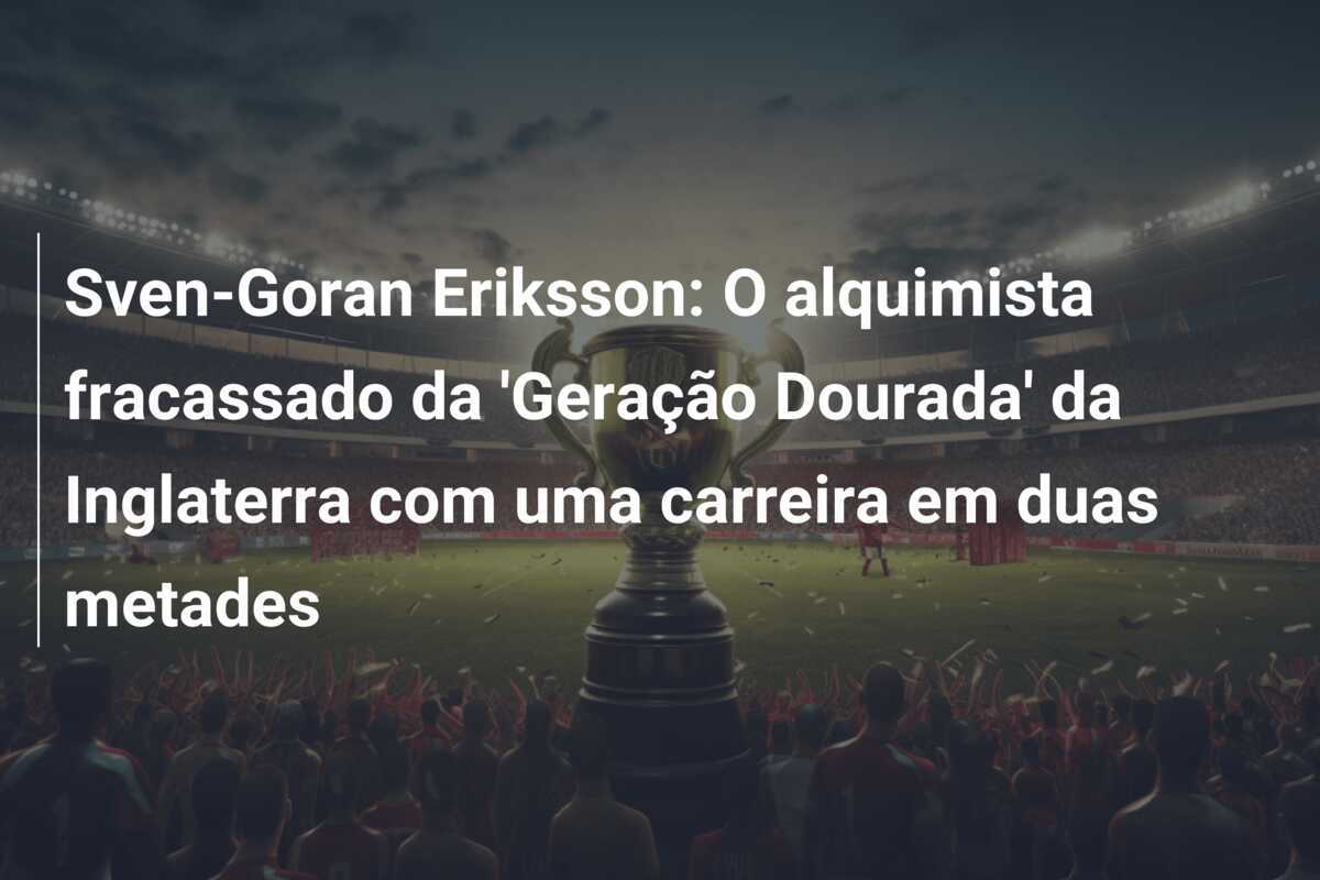 Sven-Goran Eriksson: O alquimista fracassado da ‘Geração Dourada’ da Inglaterra com uma carreira em duas metades