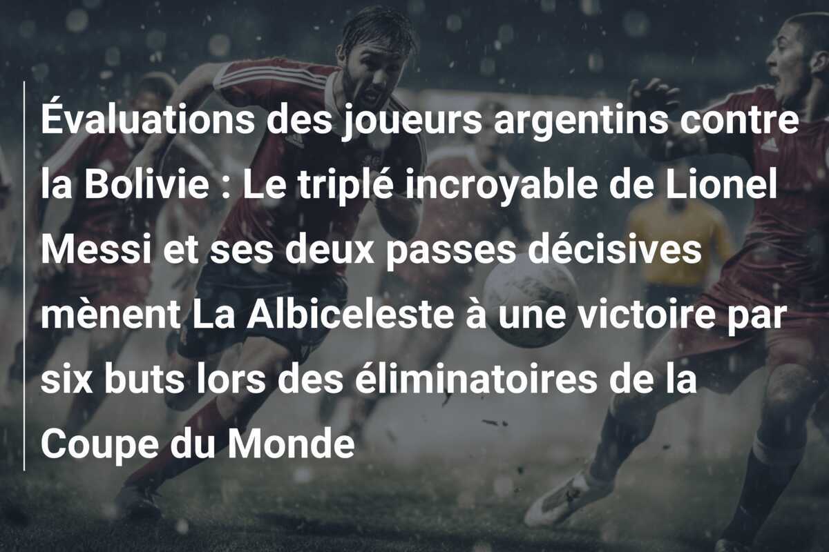 Évaluations des joueurs argentins contre la Bolivie : Le triplé incroyable de Lionel Messi et ses deux passes décisives mènent La Albiceleste à une victoire par six buts lors des éliminatoires de la Coupe du Monde