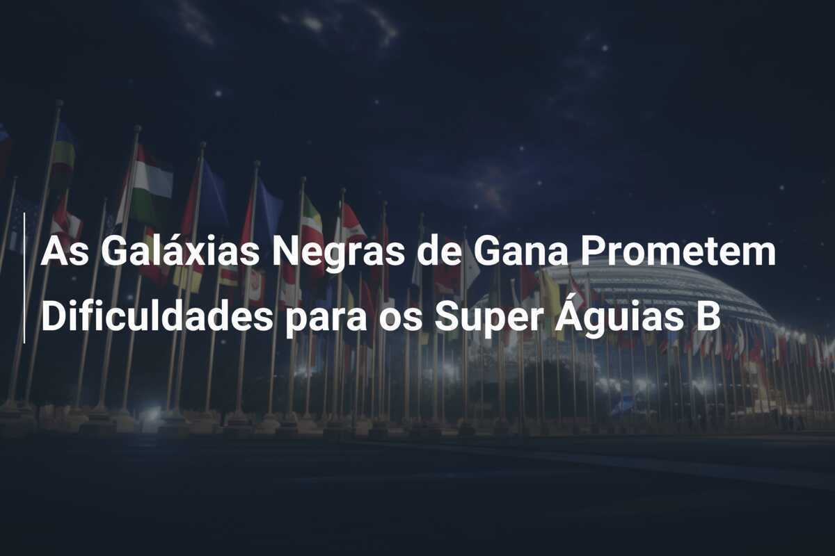 As Galáxias Negras de Gana Prometem Dificuldades para os Super Águias B