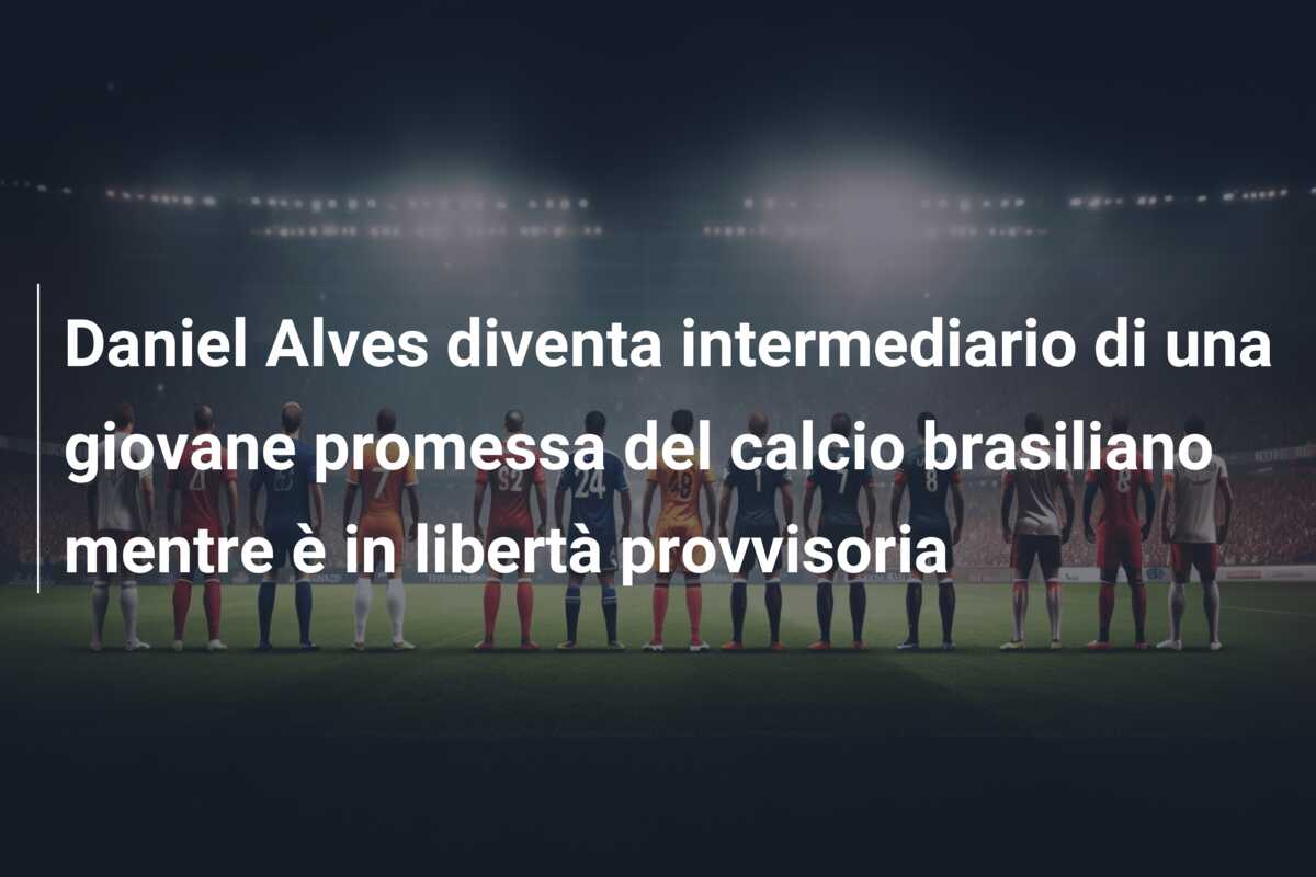Daniel Alves diventa intermediario di una giovane promessa del calcio brasiliano mentre è in libertà provvisoria
