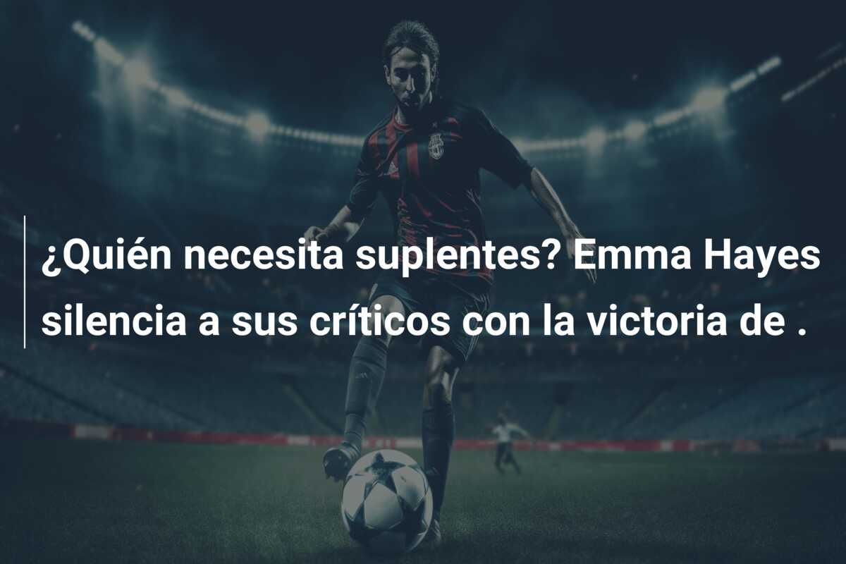 ¿Quién necesita suplentes? Emma Hayes silencia a sus críticos con la victoria de .
