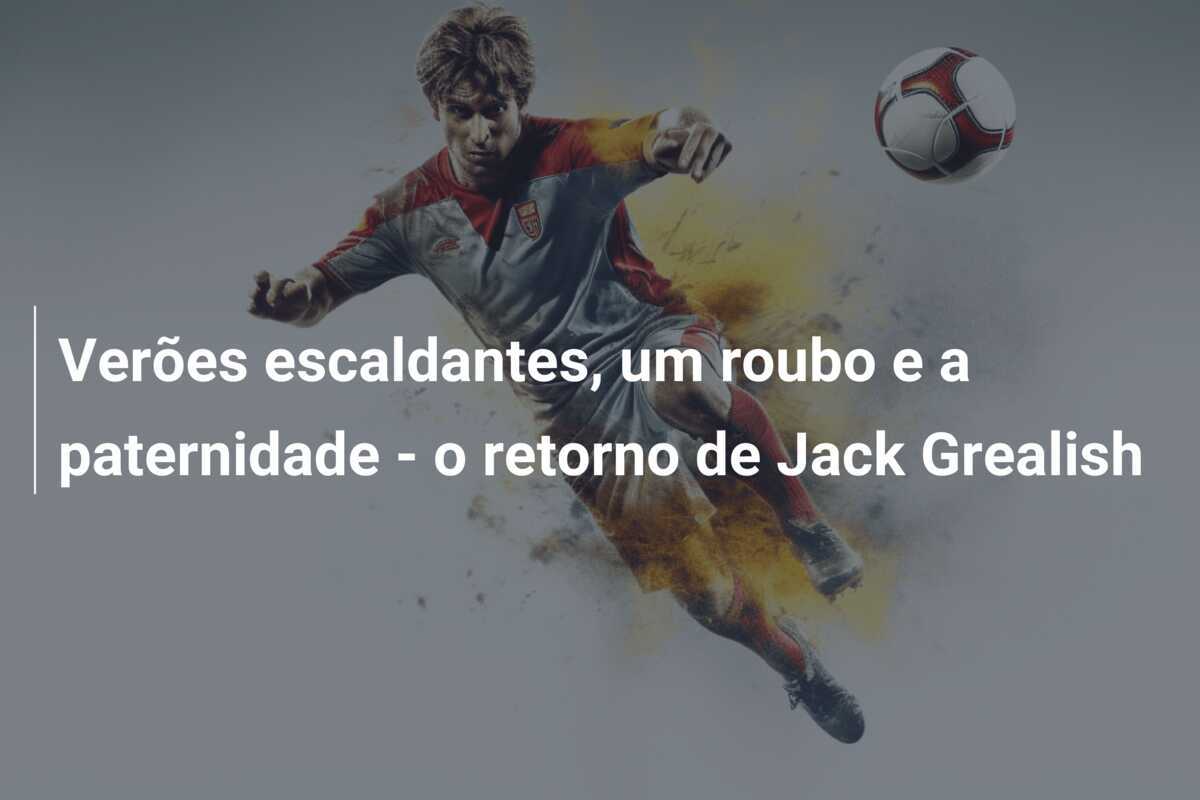Verões escaldantes, um roubo e a paternidade - o retorno de Jack Grealish