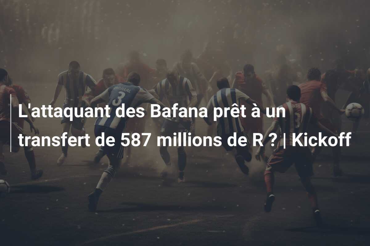 L’attaquant des Bafana prêt à un transfert de 587 millions de R ? | Kickoff