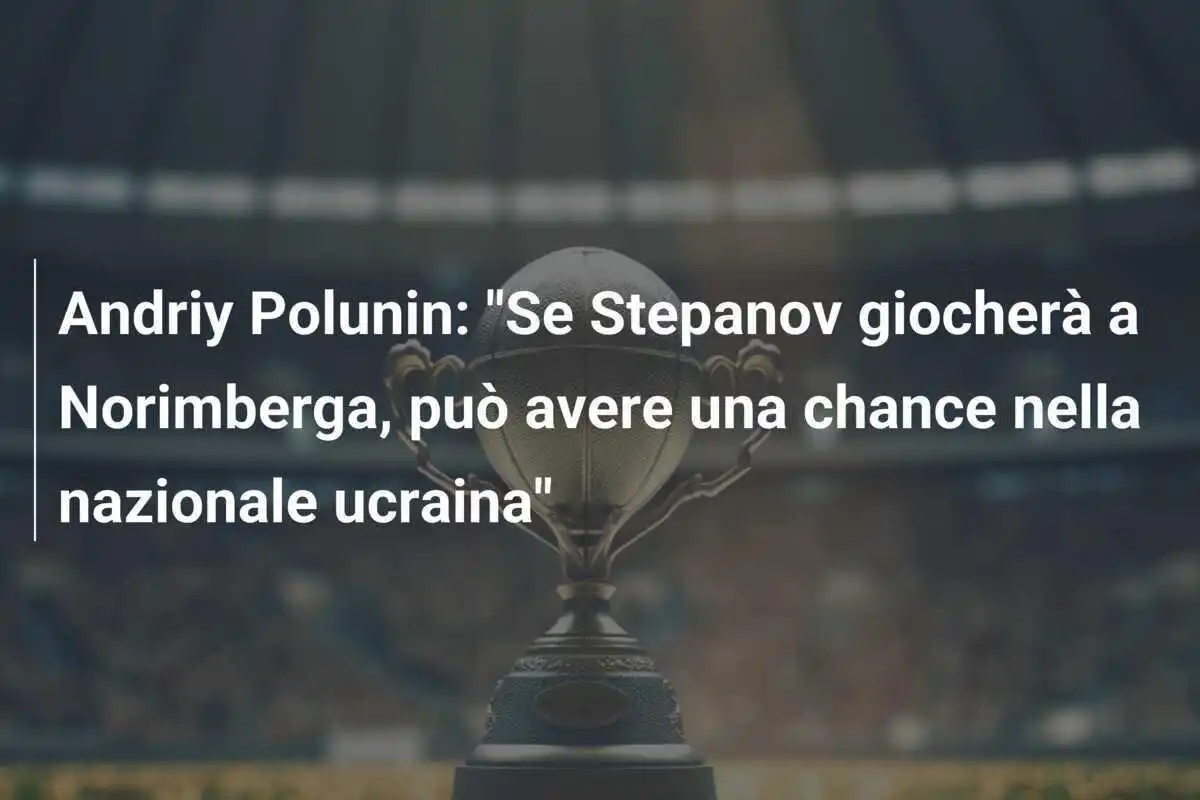 Andriy Polunin: "Se Stepanov giocherà a Norimberga, può avere una chance nella nazionale ucraina"