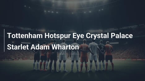 Tottenham Hotspur punta al giovane Wharton del Crystal Palace