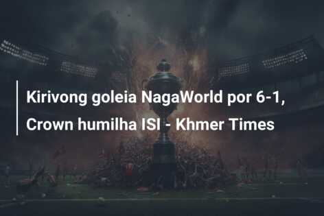 Kirivong goleia NagaWorld por 6-1, Crown humilha ISI – Khmer Times