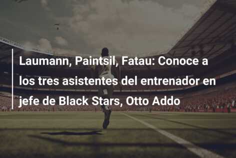Laumann, Paintsil, Fatau: Conoce a los tres asistentes del entrenador en jefe de Black Stars, Otto Addo