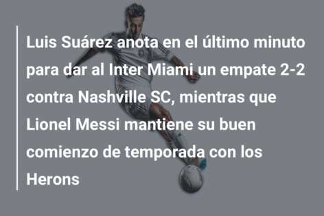 Luis Suárez anota en el último minuto para dar al Inter Miami un empate 2-2 contra Nashville SC, mientras que Lionel Messi mantiene su buen comienzo de temporada con los Herons