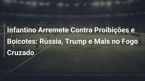 Infantino Arremete Contra Proibições e Boicotes: Rússia, Trump e Mais no Fogo Cruzado