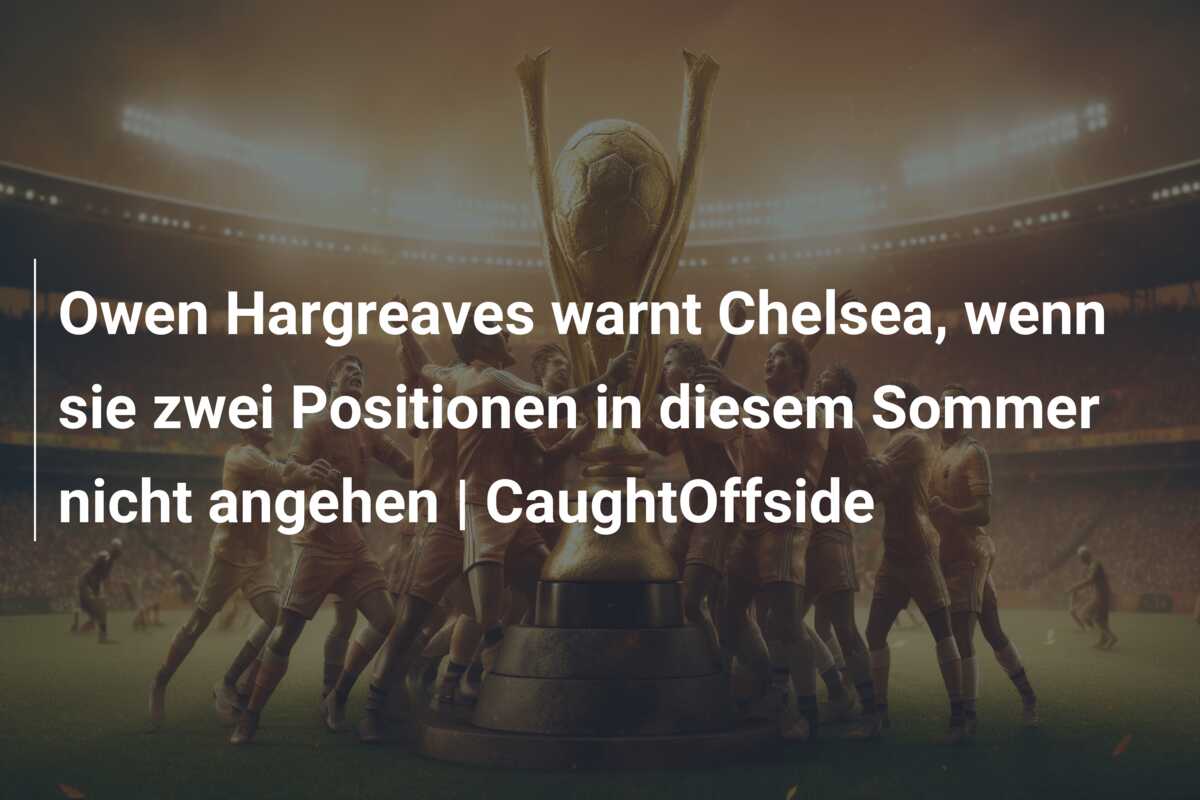 Owen Hargreaves warnt Chelsea, wenn sie zwei Positionen in diesem Sommer nicht angehen | CaughtOffside