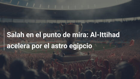 Salah en el punto de mira: Al-Ittihad acelera por el astro egipcio
